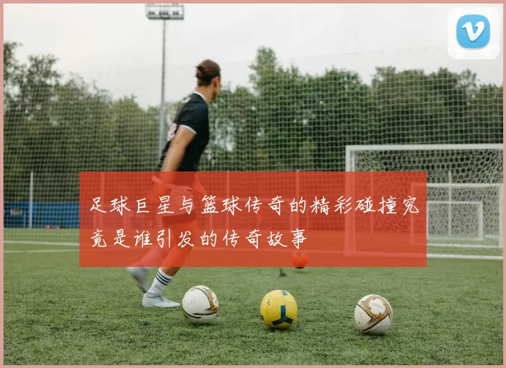 足球巨星与篮球传奇的精彩碰撞究竟是谁引发的传奇故事