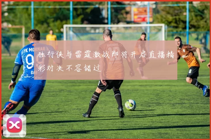 独行侠与雷霆激战即将开启直播精彩对决不容错过