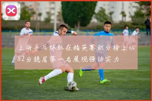 上海乒乓球队在精英赛积分榜上以82分稳居第一名展现强劲实力