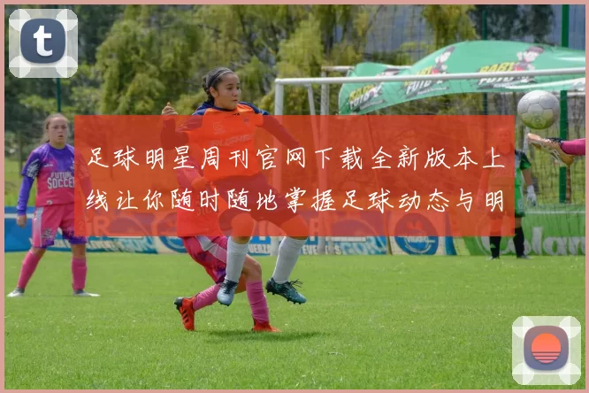 足球明星周刊官网下载全新版本上线让你随时随地掌握足球动态与明星资讯