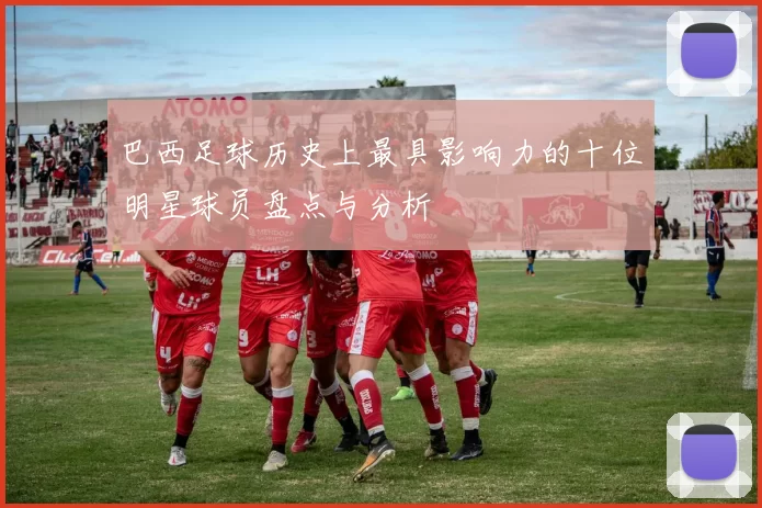 巴西足球历史上最具影响力的十位明星球员盘点与分析