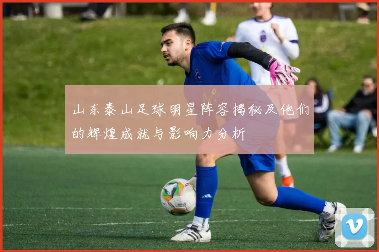 山东泰山足球明星阵容揭秘及他们的辉煌成就与影响力分析