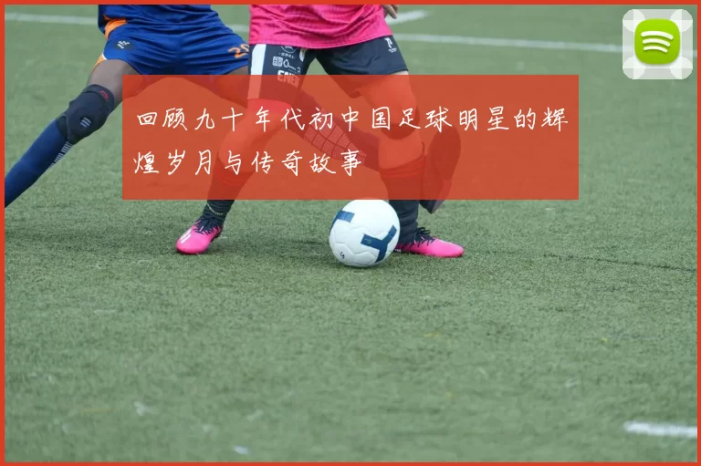 回顾九十年代初中国足球明星的辉煌岁月与传奇故事