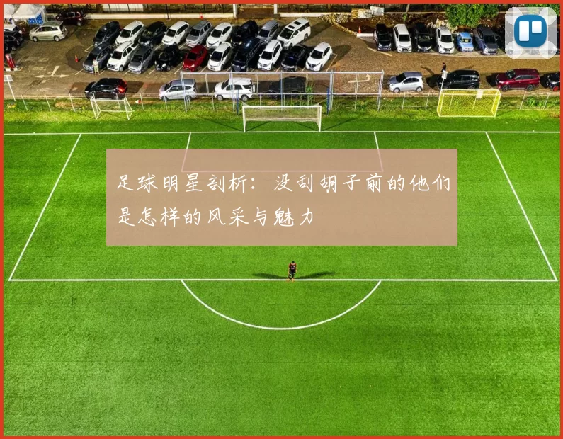 足球明星剖析：没刮胡子前的他们是怎样的风采与魅力