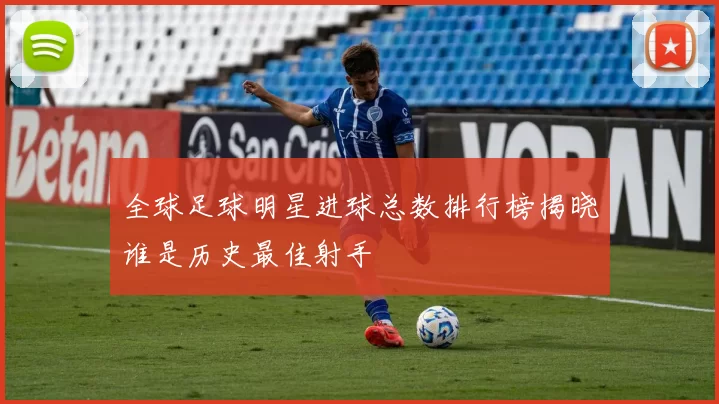 全球足球明星进球总数排行榜揭晓谁是历史最佳射手