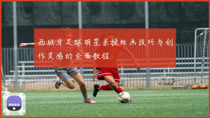 西班牙足球明星亲授绘画技巧与创作灵感的全面教程