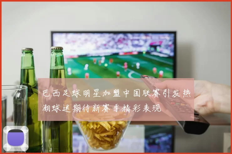 巴西足球明星加盟中国联赛引发热潮球迷期待新赛季精彩表现