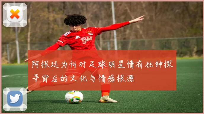 阿根廷为何对足球明星情有独钟探寻背后的文化与情感根源