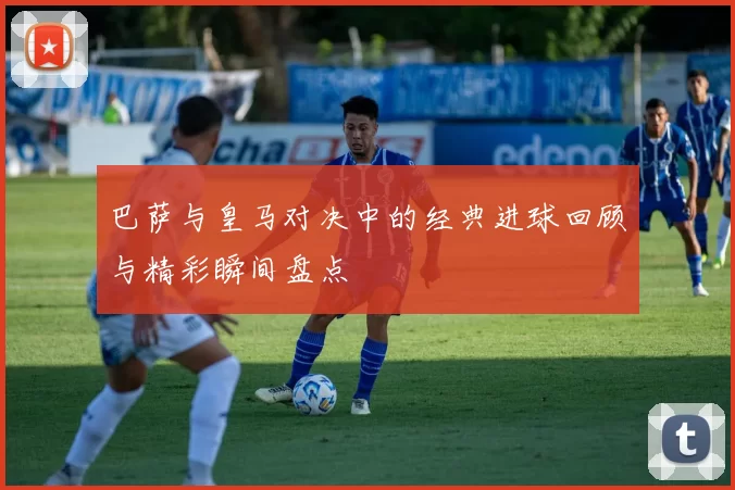 巴萨与皇马对决中的经典进球回顾与精彩瞬间盘点