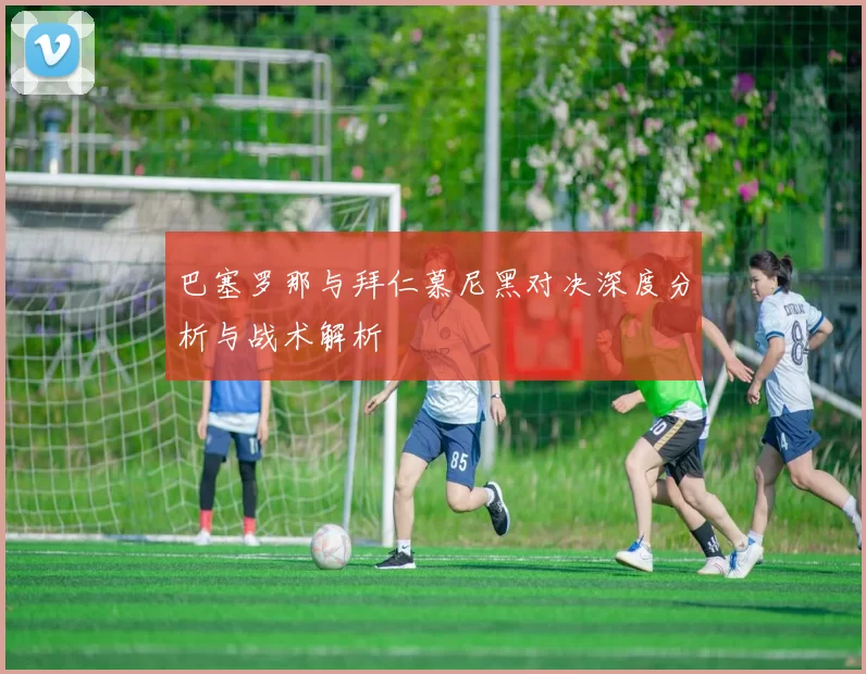 巴塞罗那与拜仁慕尼黑对决深度分析与战术解析