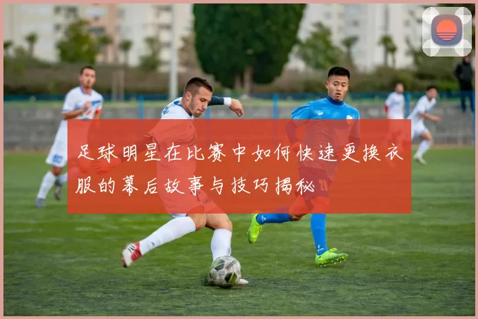 足球明星在比赛中如何快速更换衣服的幕后故事与技巧揭秘
