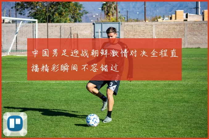 中国男足迎战朝鲜激情对决全程直播精彩瞬间不容错过