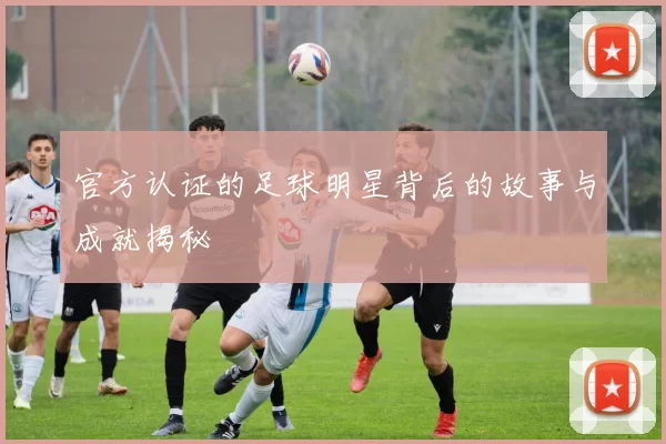 官方认证的足球明星背后的故事与成就揭秘