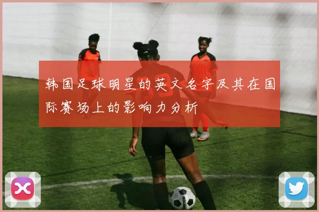 韩国足球明星的英文名字及其在国际赛场上的影响力分析