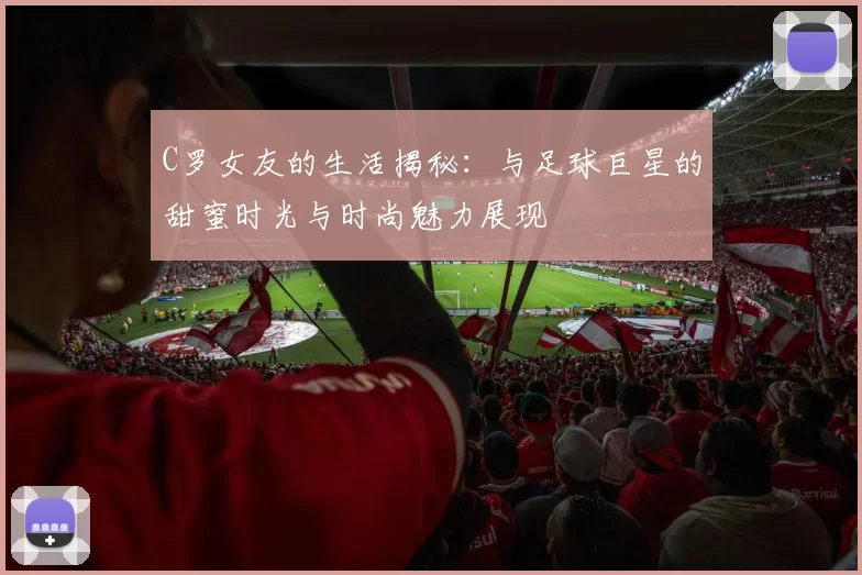 C罗女友的生活揭秘：与足球巨星的甜蜜时光与时尚魅力展现