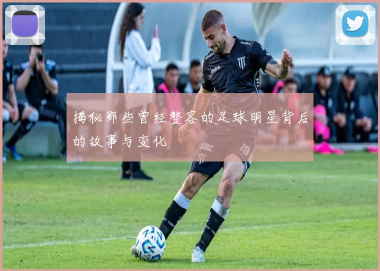 揭秘那些曾经整容的足球明星背后的故事与变化