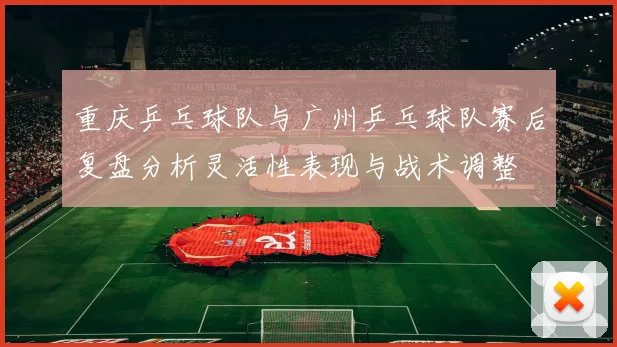重庆乒乓球队与广州乒乓球队赛后复盘分析灵活性表现与战术调整