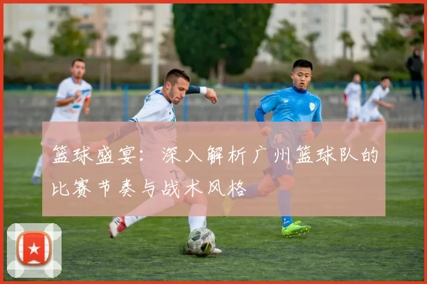 篮球盛宴：深入解析广州篮球队的比赛节奏与战术风格