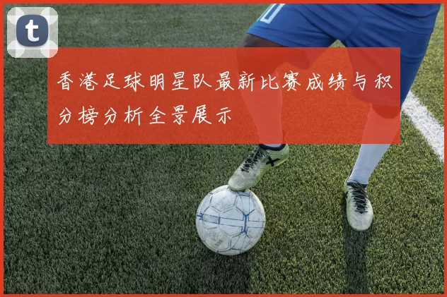 香港足球明星队最新比赛成绩与积分榜分析全景展示