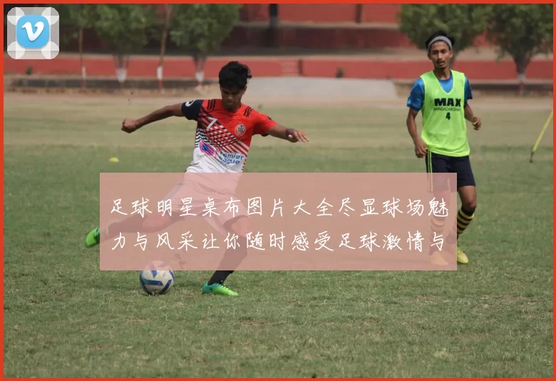 足球明星桌布图片大全尽显球场魅力与风采让你随时感受足球激情与荣耀