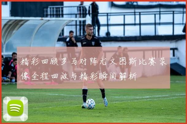精彩回顾罗马对阵尤文图斯比赛录像全程回放与精彩瞬间解析