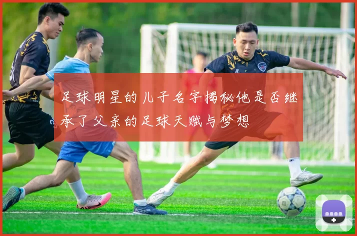足球明星的儿子名字揭秘他是否继承了父亲的足球天赋与梦想