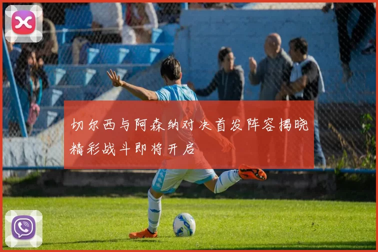 切尔西与阿森纳对决首发阵容揭晓精彩战斗即将开启
