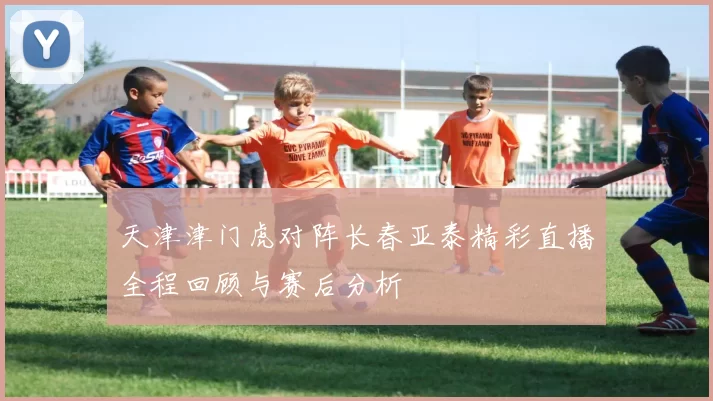 天津津门虎对阵长春亚泰精彩直播全程回顾与赛后分析