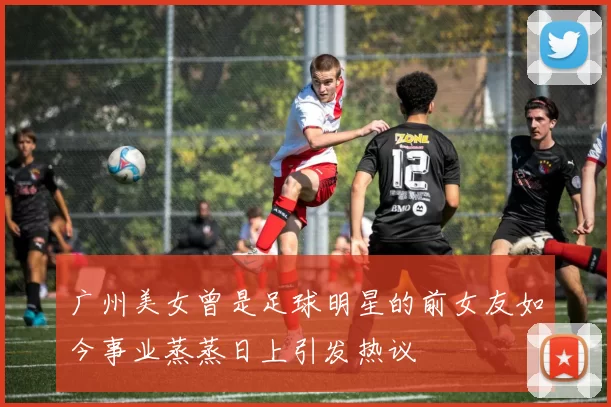广州美女曾是足球明星的前女友如今事业蒸蒸日上引发热议