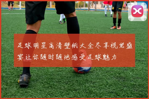 足球明星高清壁纸大全尽享视觉盛宴让你随时随地感受足球魅力