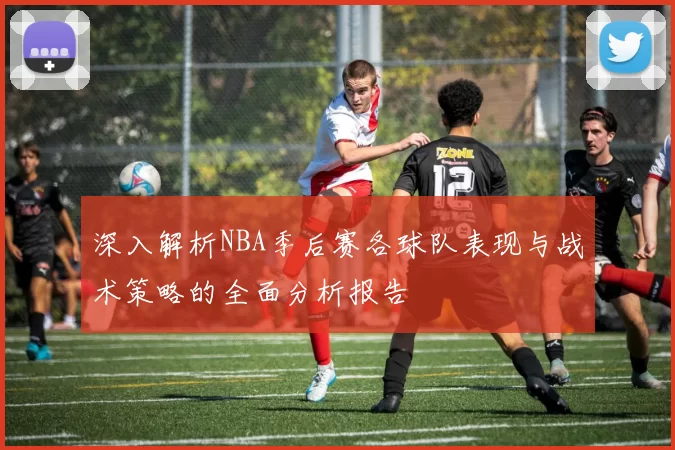深入解析NBA季后赛各球队表现与战术策略的全面分析报告
