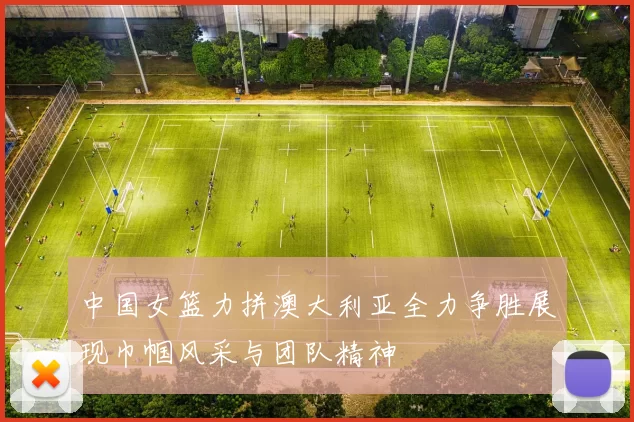 中国女篮力拼澳大利亚全力争胜展现巾帼风采与团队精神