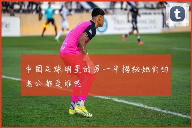 中国足球明星的另一半揭秘她们的老公都是谁呢