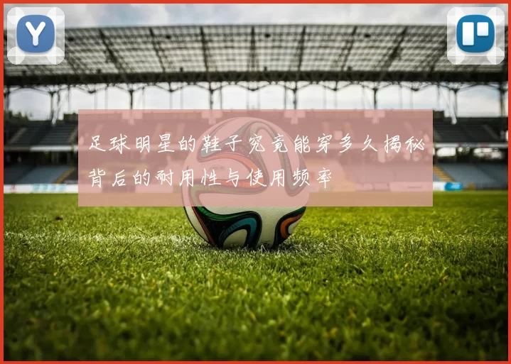 足球明星的鞋子究竟能穿多久揭秘背后的耐用性与使用频率
