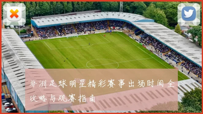 非洲足球明星精彩赛事出场时间全攻略与观赛指南