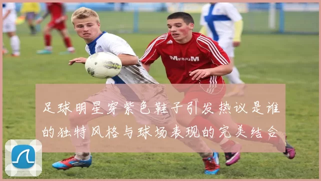 足球明星穿紫色鞋子引发热议是谁的独特风格与球场表现的完美结合