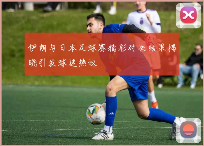 伊朗与日本足球赛精彩对决结果揭晓引发球迷热议