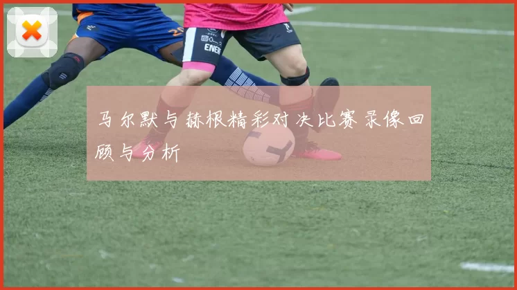马尔默与赫根精彩对决比赛录像回顾与分析