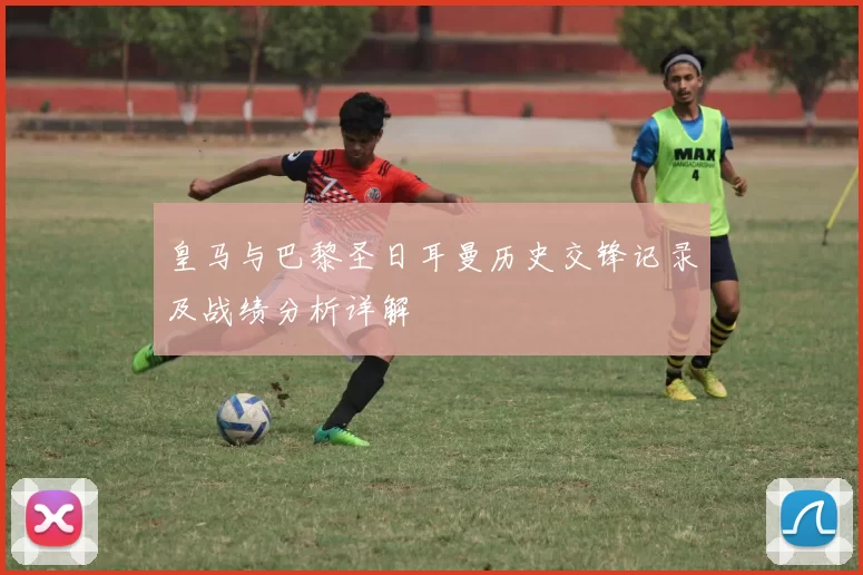 皇马与巴黎圣日耳曼历史交锋记录及战绩分析详解