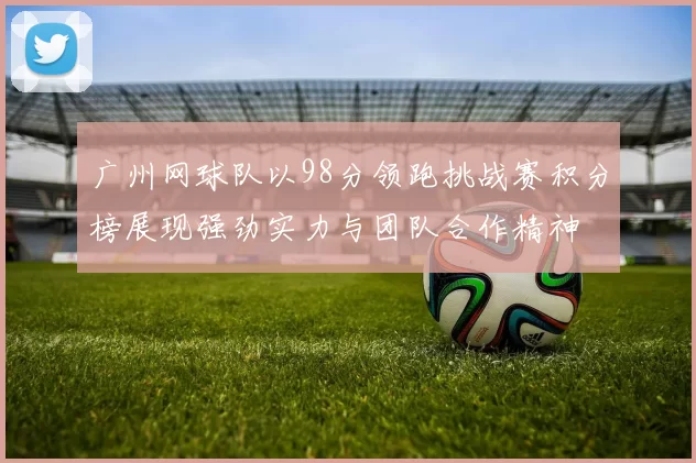 广州网球队以98分领跑挑战赛积分榜展现强劲实力与团队合作精神