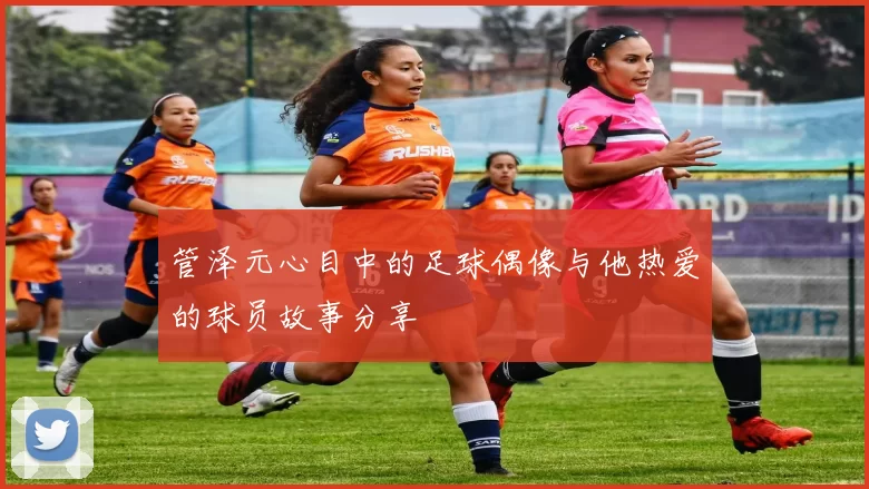 管泽元心目中的足球偶像与他热爱的球员故事分享