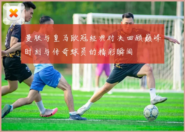 曼联与皇马欧冠经典对决回顾巅峰时刻与传奇球员的精彩瞬间