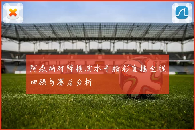 阿森纳对阵横滨水手精彩直播全程回顾与赛后分析
