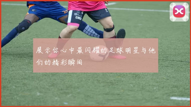 展示你心中最闪耀的足球明星与他们的精彩瞬间