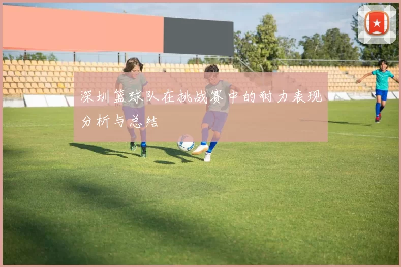 深圳篮球队在挑战赛中的耐力表现分析与总结