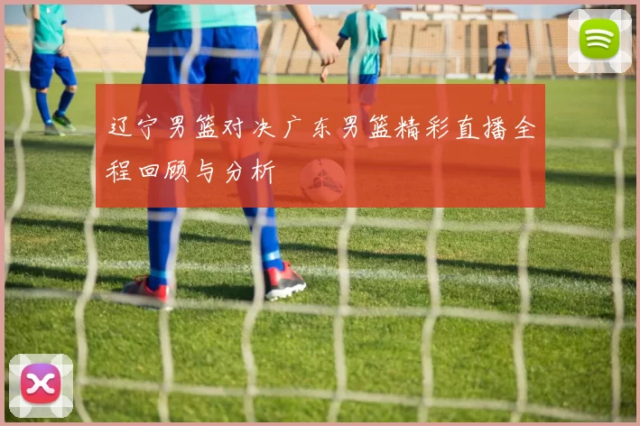 辽宁男篮对决广东男篮精彩直播全程回顾与分析
