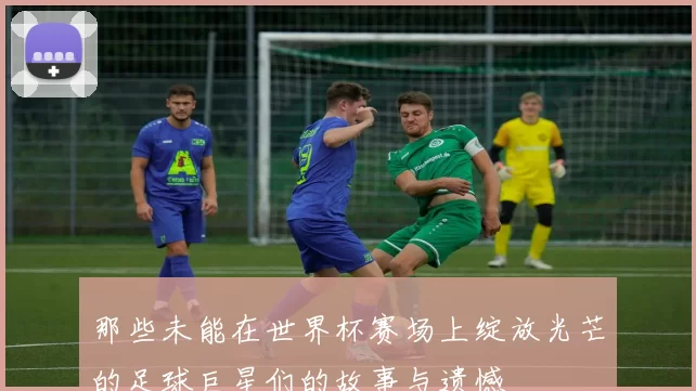 那些未能在世界杯赛场上绽放光芒的足球巨星们的故事与遗憾