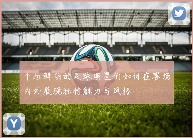 个性鲜明的足球明星们如何在赛场内外展现独特魅力与风格