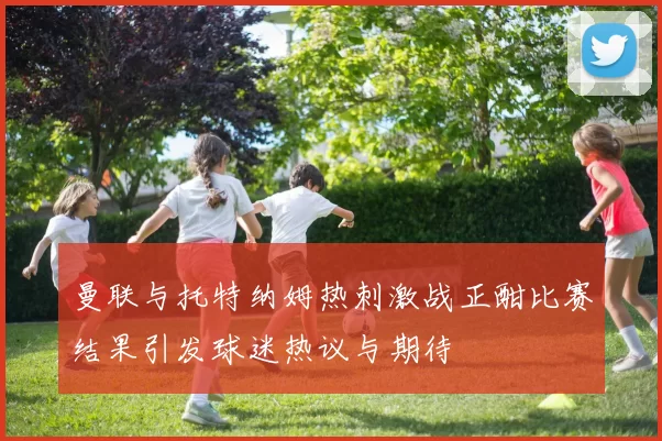 曼联与托特纳姆热刺激战正酣比赛结果引发球迷热议与期待