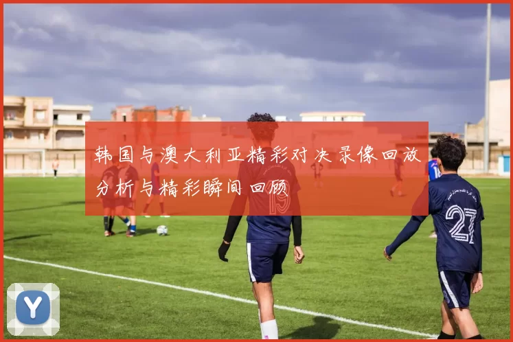 韩国与澳大利亚精彩对决录像回放分析与精彩瞬间回顾